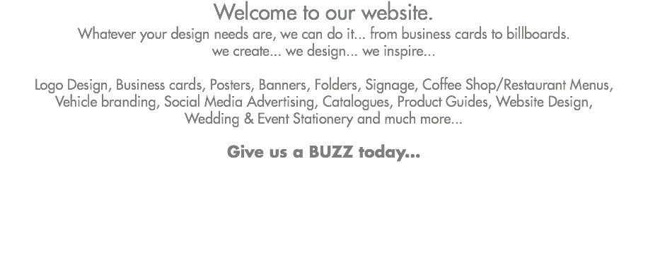 Welcome to our website. Whatever your design needs are, we can do it... from business cards to billboards. we create... we design... we inspire... Logo Design, Business cards, Posters, Banners, Folders, Signage, Coffee Shop/Restaurant Menus,
Vehicle branding, Social Media Advertising, Catalogues, Product Guides, Website Design,
Wedding & Event Stationery and much more... Give us a BUZZ today...